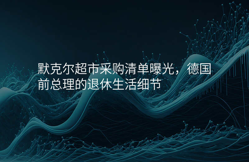 默克尔超市采购清单曝光,德国前总理的退休生活细节
