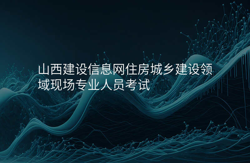 山西建设信息网住房城乡建设领域现场专业人员考试