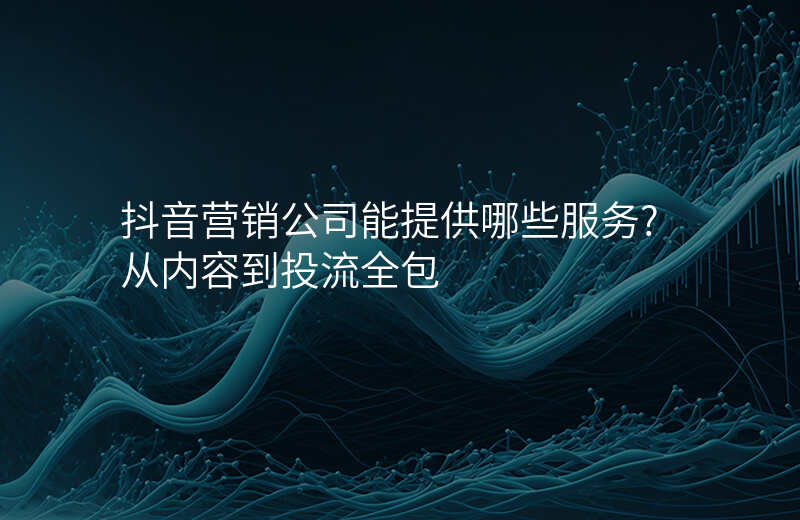抖音营销公司能提供哪些服务?从内容到投流全包