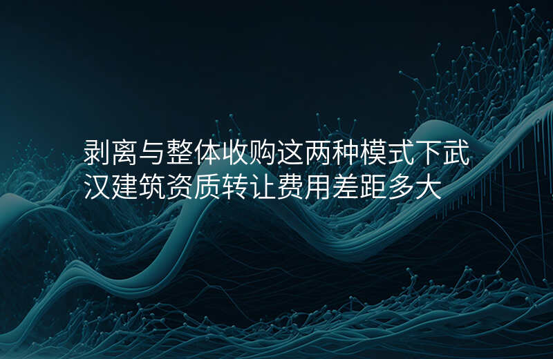 剥离与整体收购这两种模式下武汉建筑资质转让费用差距多大