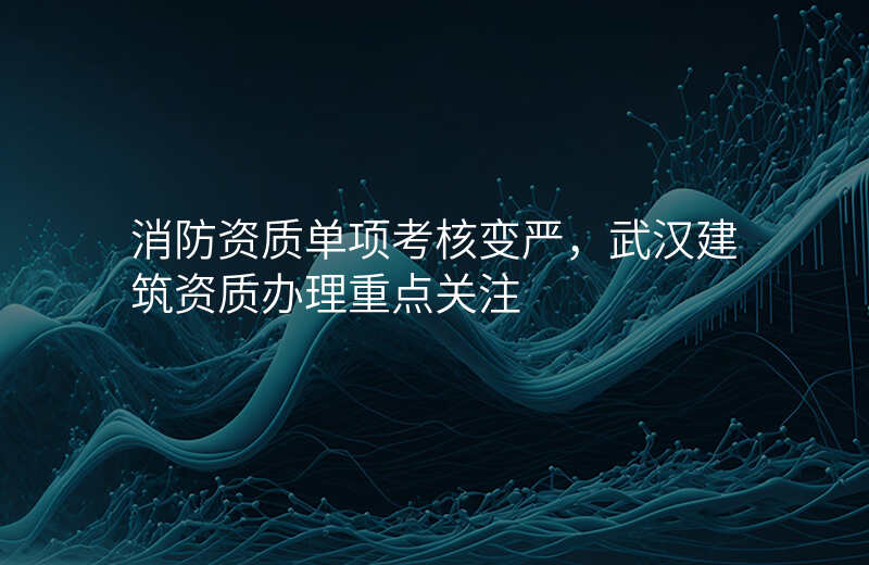 消防资质单项考核变严,武汉建筑资质办理重点关注