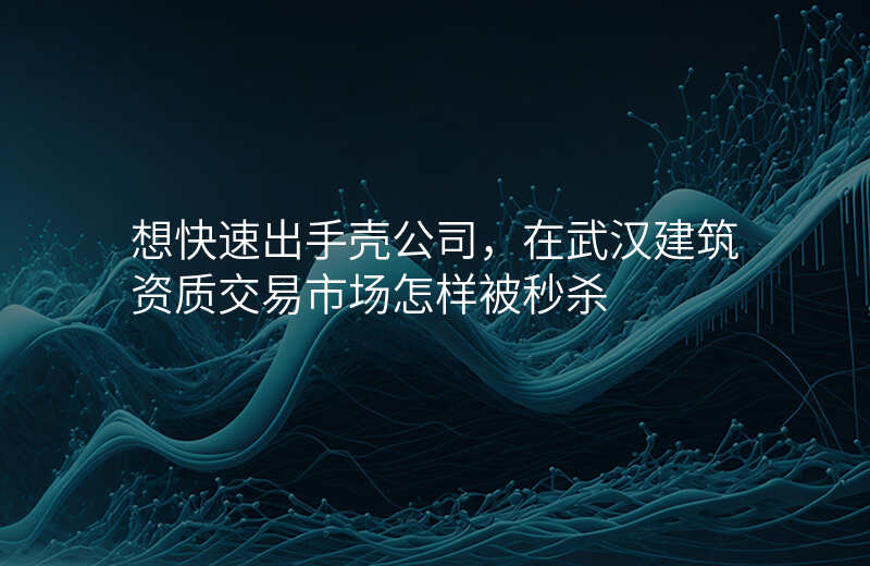 想快速出手壳公司,在武汉建筑资质交易市场怎样被秒杀