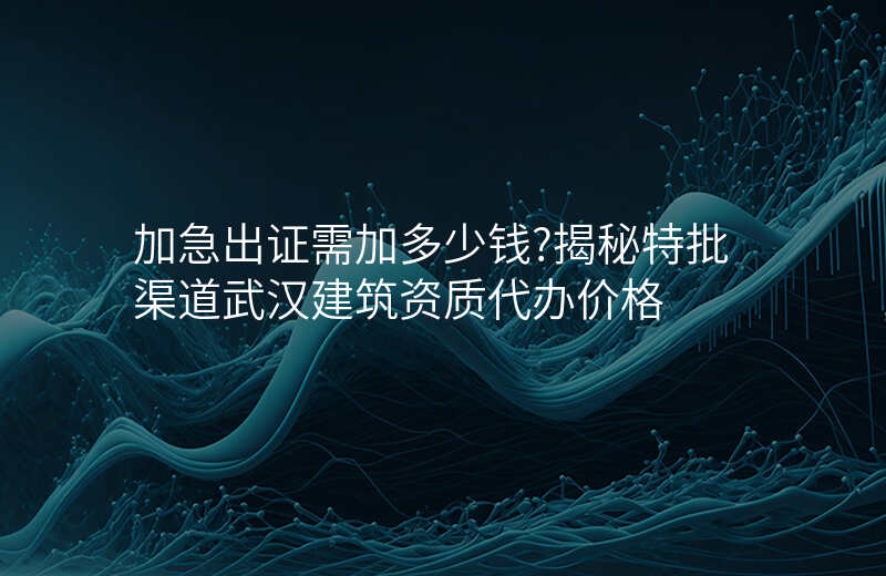 加急出证需加多少钱?揭秘特批渠道武汉建筑资质代办价格