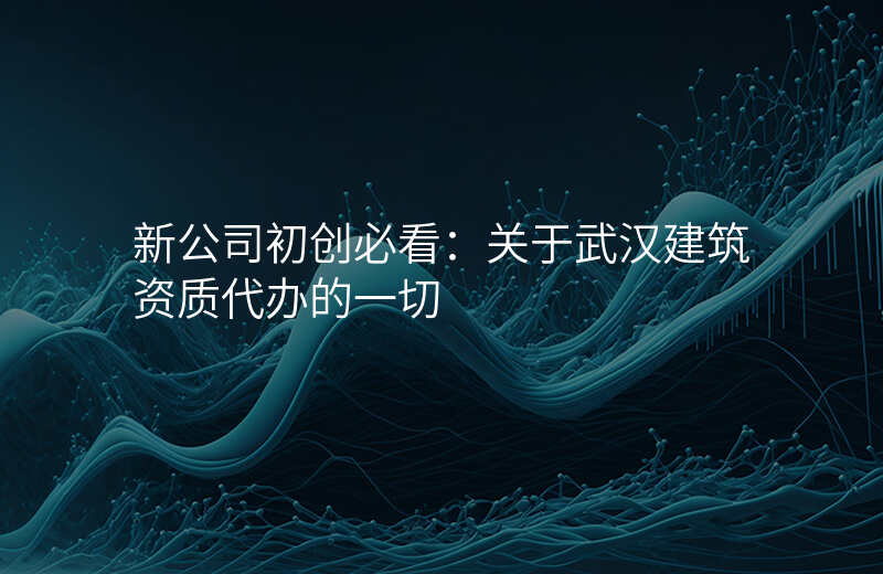 新公司初创必看:关于武汉建筑资质代办的一切