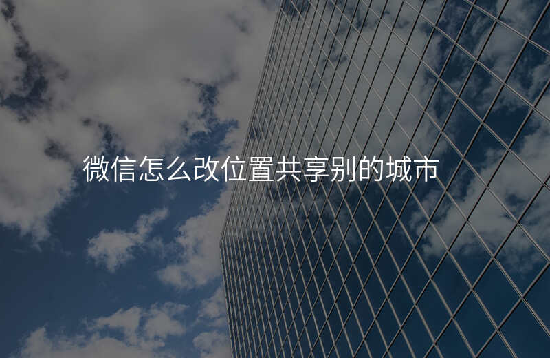微信怎么改位置共享 微信怎么改位置共享