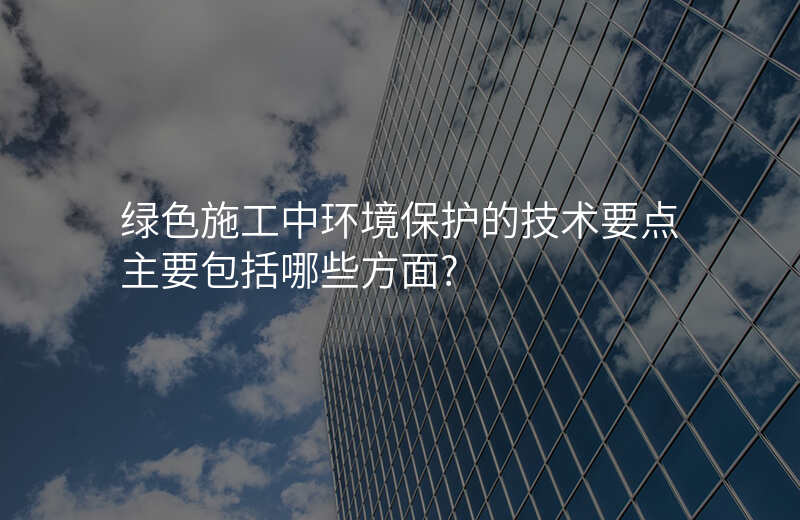 绿色施工中环境保护的技术要点主要包括哪些方面?