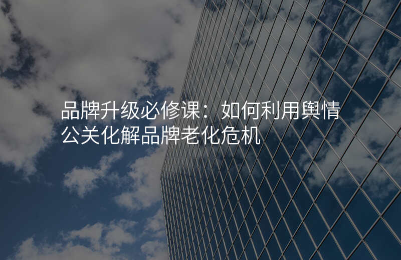 品牌升级必修课:如何利用舆情公关化解品牌老化危机