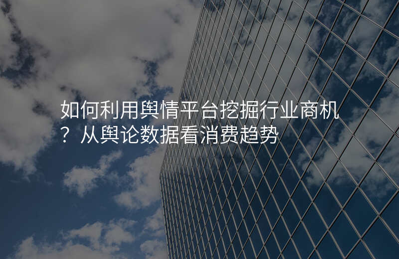 如何利用舆情平台挖掘行业商机?从舆论数据看消费趋势