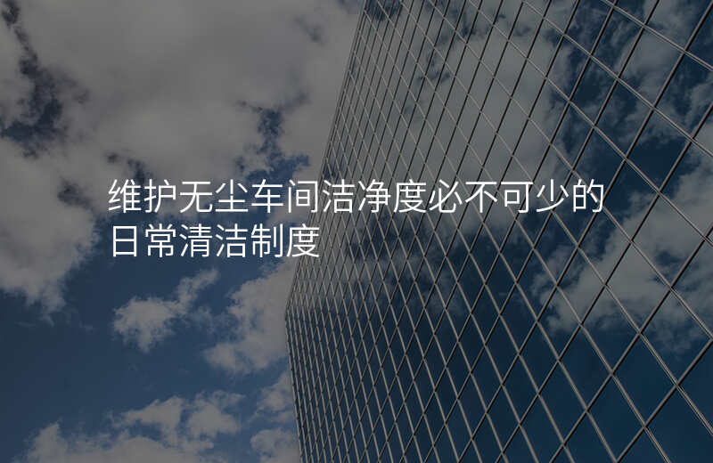 维护无尘车间洁净度必不可少的日常清洁制度