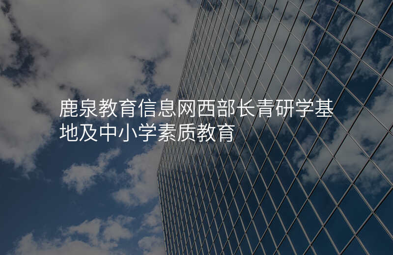 鹿泉教育信息网西部长青研学基地及中小学素质教育