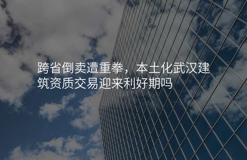 跨省倒卖遭重拳,本土化武汉建筑资质交易迎来利好期吗
