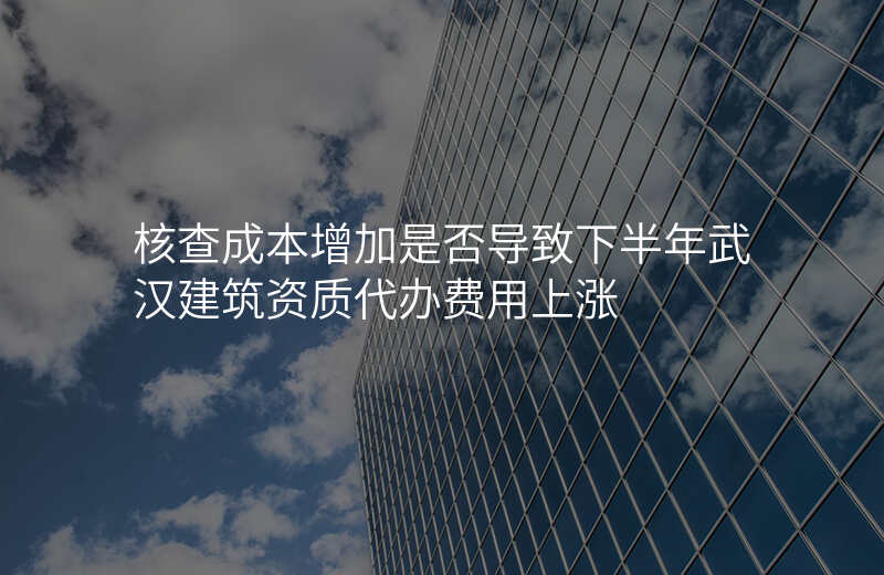 核查成本增加是否导致下半年武汉建筑资质代办费用上涨