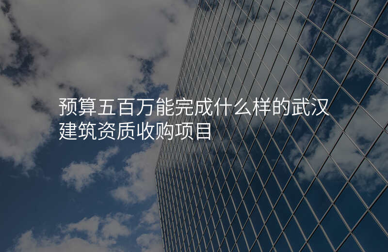 预算五百万能完成什么样的武汉建筑资质收购项目