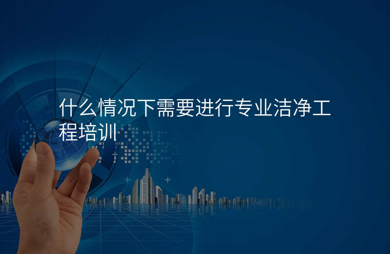 什么情况下需要进行专业洁净工程培训