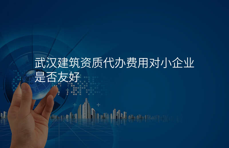 武汉建筑资质代办费用对小企业是否友好