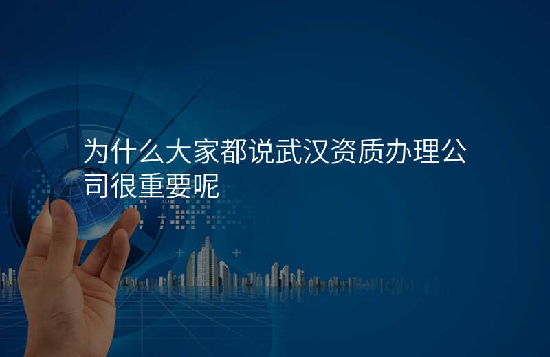 为什么大家都说武汉资质办理公司很重要呢