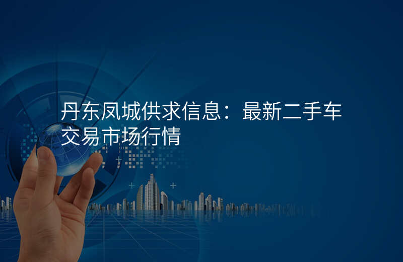 丹东凤城供求信息:最新二手车交易市场行情