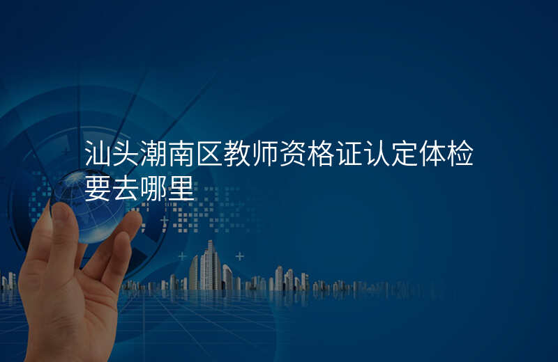 汕头潮南区教师资格证认定体检要去哪里