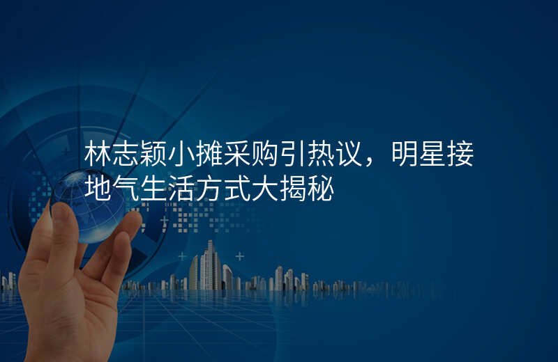 林志颖小摊采购引热议,明星接地气生活方式大揭秘