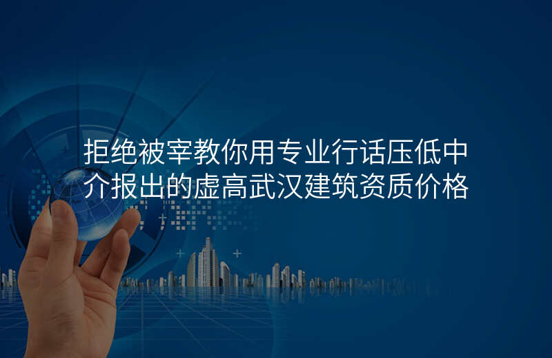拒绝被宰教你用专业行话压低中介报出的虚高武汉建筑资质价格
