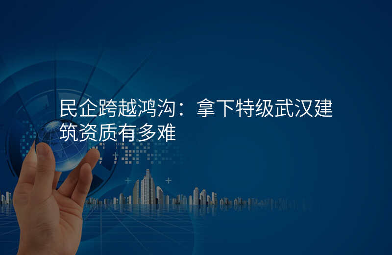 民企跨越鸿沟:拿下特级武汉建筑资质有多难