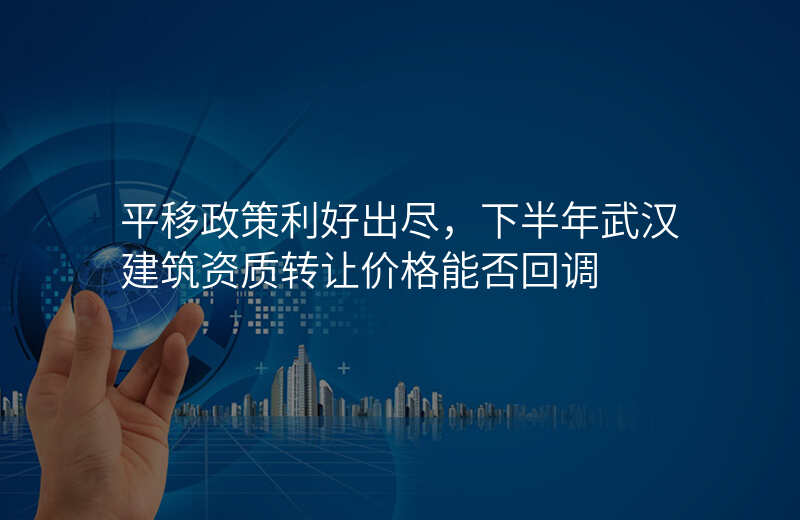 平移政策利好出尽,下半年武汉建筑资质转让价格能否回调