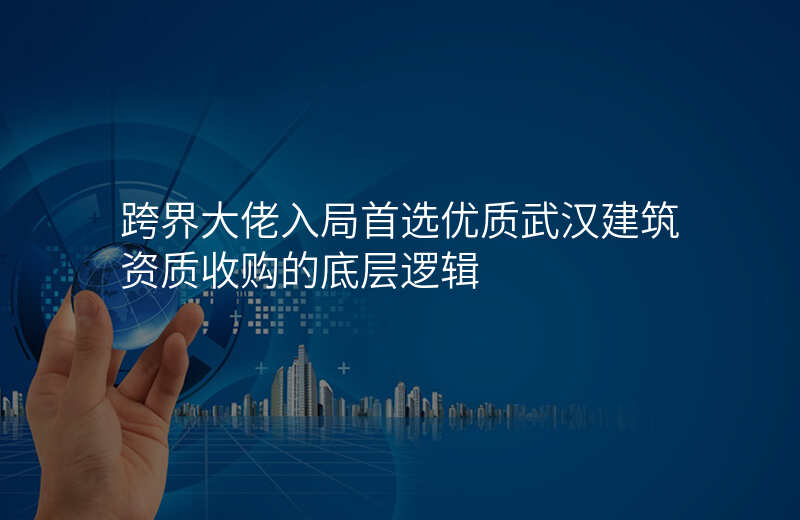 跨界大佬入局首选优质武汉建筑资质收购的底层逻辑