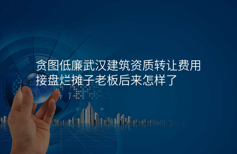 贪图低廉武汉建筑资质转让费用接盘烂摊子老板后来怎样了