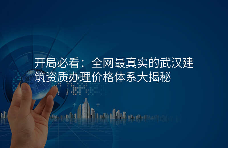开局必看:全网最真实的武汉建筑资质办理价格体系大揭秘