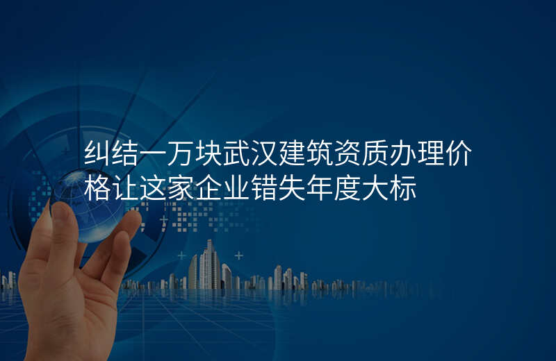 纠结一万块武汉建筑资质办理价格让这家企业错失年度大标
