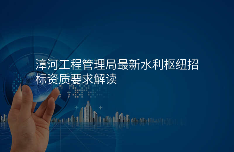 漳河工程管理局最新水利枢纽招标资质要求解读