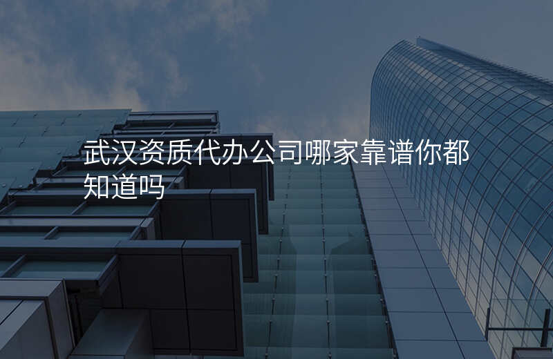 武汉资质代办公司哪家靠谱你都知道吗