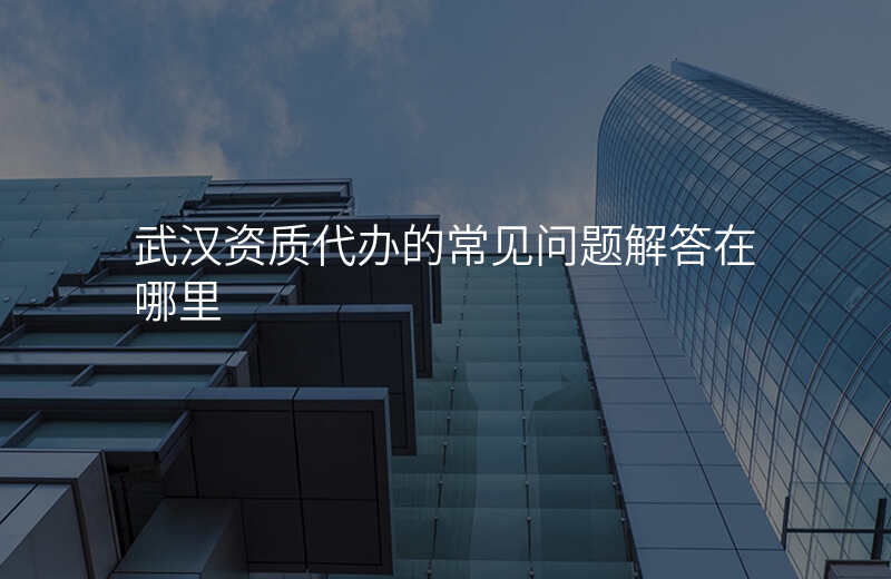武汉资质代办的常见问题解答在哪里