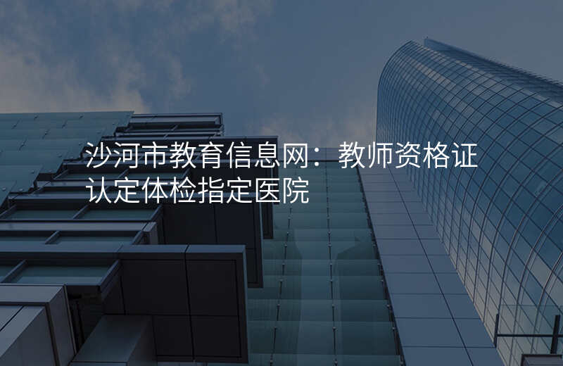 沙河市教育信息网:教师资格证认定体检指定医院
