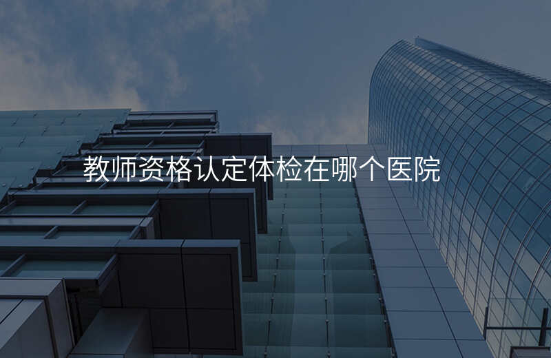 教师资格认定体检在哪个医院