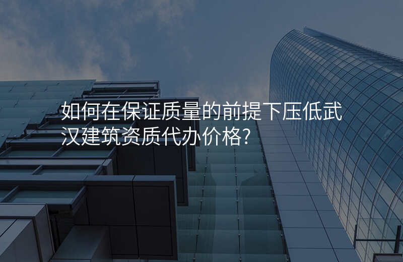 如何在保证质量的前提下压低武汉建筑资质代办价格?