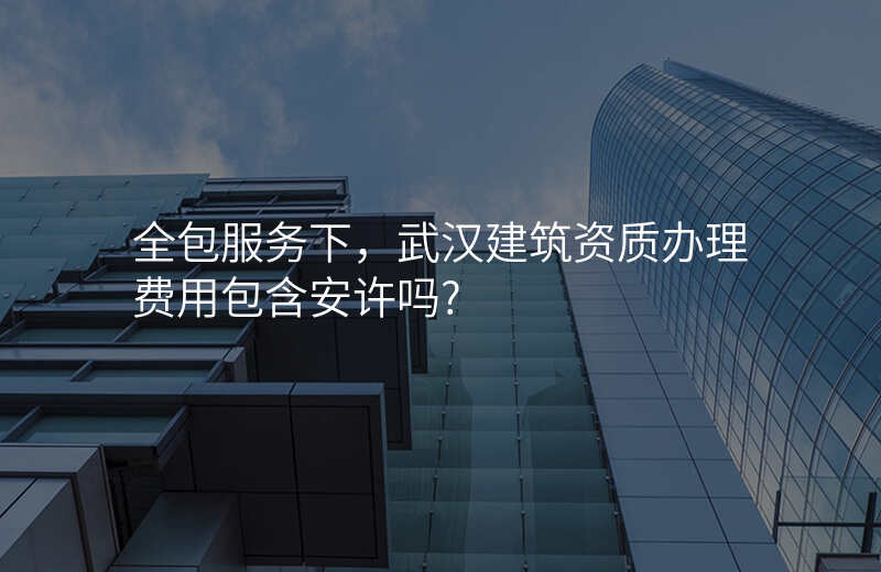 全包服务下,武汉建筑资质办理费用包含安许吗?