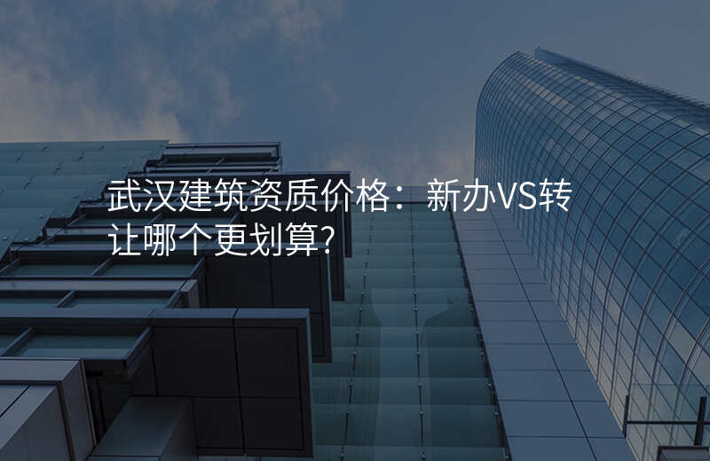 武汉建筑资质价格:新办VS转让哪个更划算?