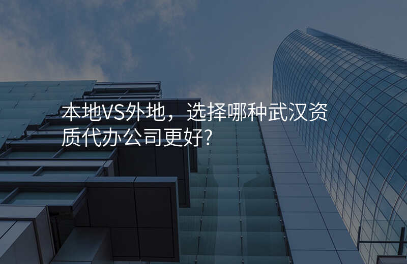 本地VS外地,选择哪种武汉资质代办公司更好?
