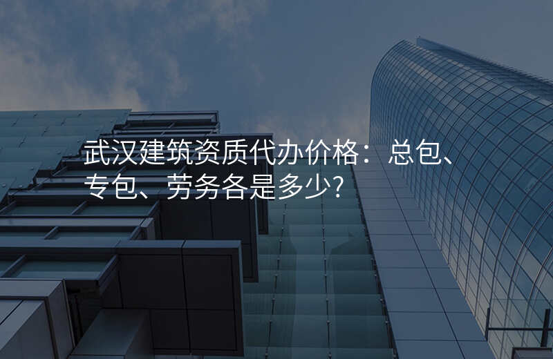 武汉建筑资质代办价格:总包、专包、劳务各是多少?