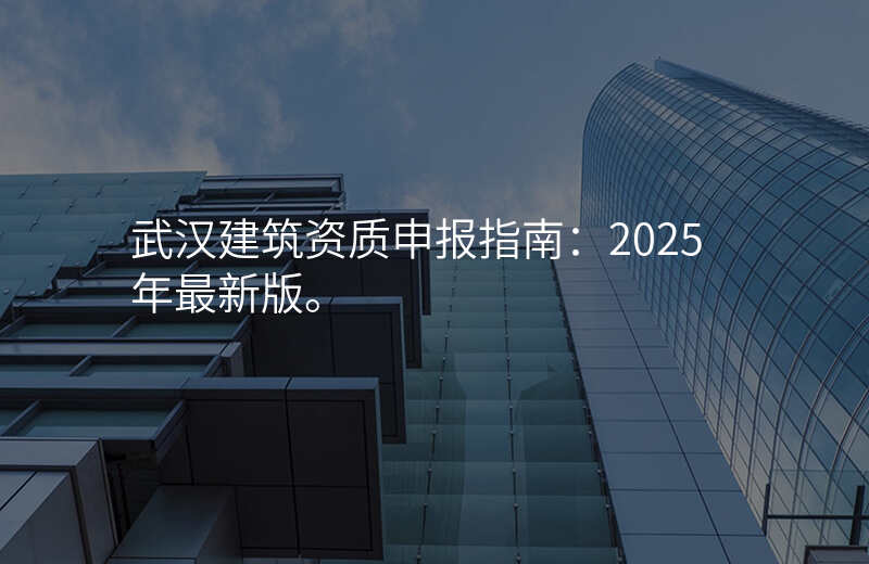 武汉建筑资质申报指南:2025年最新版。