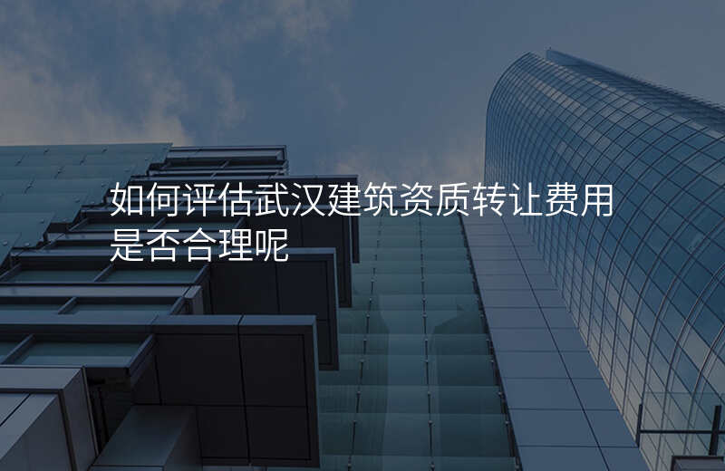 如何评估武汉建筑资质转让费用是否合理呢