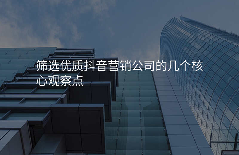 筛选优质抖音营销公司的几个核心观察点