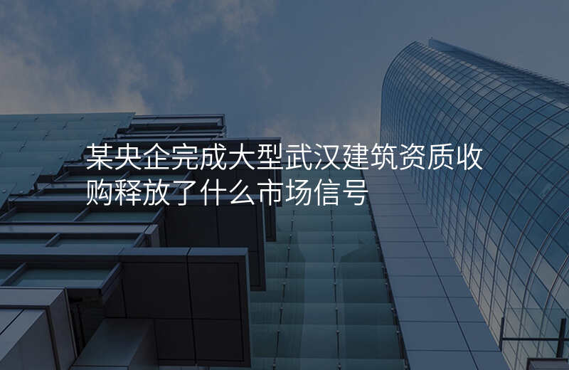 某央企完成大型武汉建筑资质收购释放了什么市场信号
