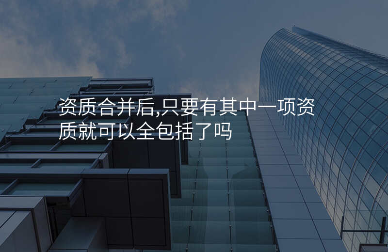 资质合并后,只要有其中一项资质就可以全包括了吗