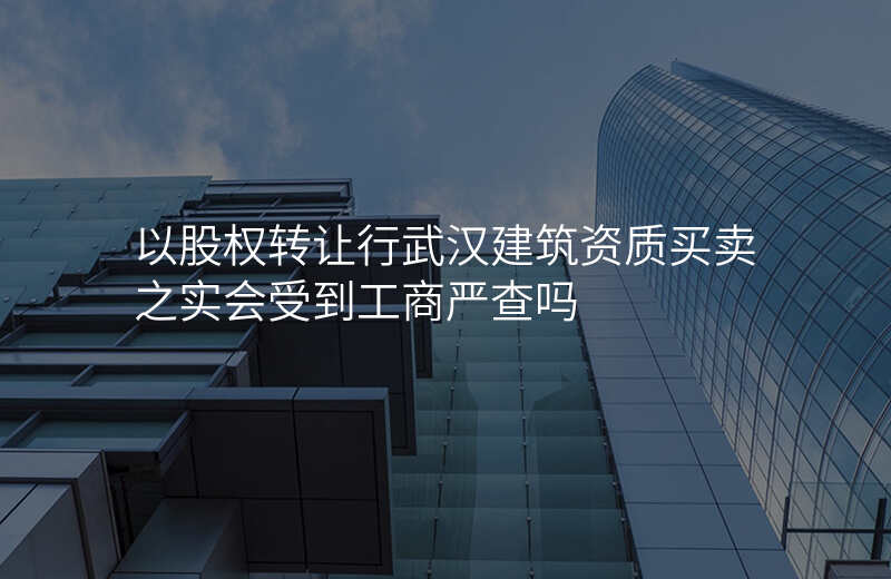 以股权转让行武汉建筑资质买卖之实会受到工商严查吗