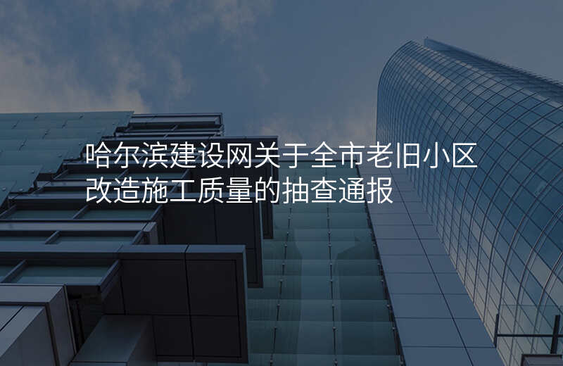 哈尔滨建设网关于全市老旧小区改造施工质量的抽查通报