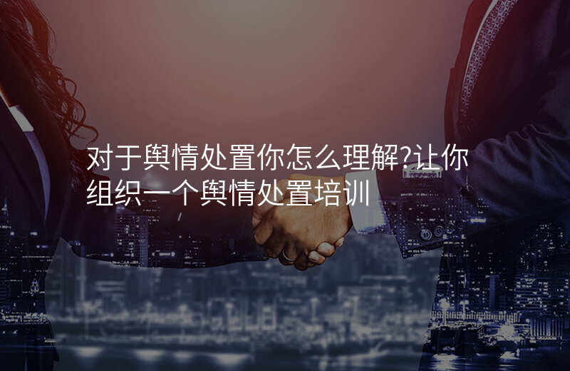 对于舆情处置你怎么理解?让你组织一个舆情处置培训