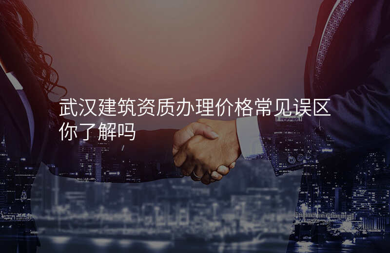 武汉建筑资质办理价格常见误区你了解吗