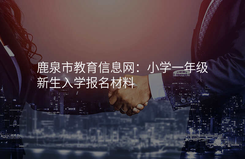 鹿泉市教育信息网:小学一年级新生入学报名材料